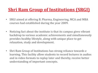 Shri Ram Group of Institutions (SRGI)
• SRGI aimed at offering B. Pharma, Engineering, MCA and MBA
courses had established during the year 2009.
• Noticing fact about the institute is that its campus gives vibrant
backdrop to various academic achievements and simultaneously
provides healthy lifestyle, along with unique place to get
relaxation, study and development.
• Shri Ram Group of Institutions has strong reliance towards e
learning. This facility allow students to record lectures in audios
and in video formats to replay later and thereby, receive better
understanding of important concepts.
 