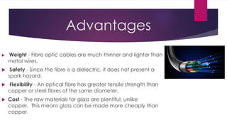 Advantages
 Weight - Fibre optic cables are much thinner and lighter than
metal wires.
 Safety - Since the fibre is a dielectric, it does not present a
spark hazard.
 Flexibility - An optical fibre has greater tensile strength than
copper or steel fibres of the same diameter.
 Cost - The raw materials for glass are plentiful, unlike
copper. This means glass can be made more cheaply than
copper.
 