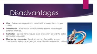Disadvantages
 Cost - Cables are expensive to install but last longer than copper
cables.
 Transmission - transmission on optical fibre requires repeating at
distance intervals.
 Protection - Optical fibres require more protection around the cable
compared to copper.
 Affected by chemicals - The glass can be affected by various
chemicals including hydrogen gas (a problem in underwater cables.)
 