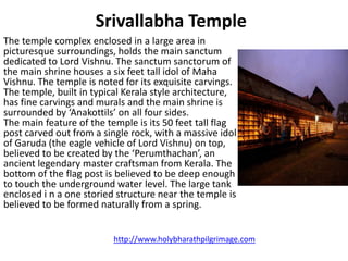 Srivallabha Temple
The temple complex enclosed in a large area in
picturesque surroundings, holds the main sanctum
dedicated to Lord Vishnu. The sanctum sanctorum of
the main shrine houses a six feet tall idol of Maha
Vishnu. The temple is noted for its exquisite carvings.
The temple, built in typical Kerala style architecture,
has fine carvings and murals and the main shrine is
surrounded by ‘Anakottils’ on all four sides.
The main feature of the temple is its 50 feet tall flag
post carved out from a single rock, with a massive idol
of Garuda (the eagle vehicle of Lord Vishnu) on top,
believed to be created by the ‘Perumthachan’, an
ancient legendary master craftsman from Kerala. The
bottom of the flag post is believed to be deep enough
to touch the underground water level. The large tank
enclosed i n a one storied structure near the temple is
believed to be formed naturally from a spring.


                          http://www.holybharathpilgrimage.com
 