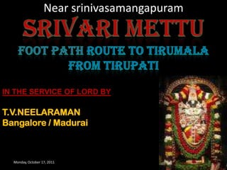 Near srinivasamangapuram Monday, October 17, 2011 1 SRIVARI METTU FOOT PATH ROUTE TO TIRUMALA FROM TIRUPATI IN THE SERVICE OF LORD BY T.V.NEELARAMAN Bangalore / Madurai 