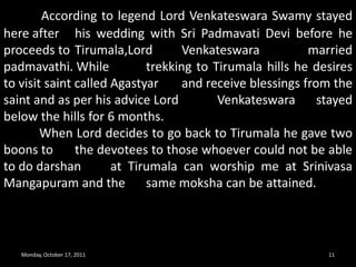 Monday, October 17, 20119SRIVARI METTU PEDESTRIAN ROUTETake the darshan and blessing of Lord KalyanaVenkateshaperumal at Srinivasamangapuram and you can keep your baggages  with lock and give the same at free transportation facility counter which is quite close to the temple [just 100m away from the main gate of the temple].NOTE : WITHOUT LOCK THEY WILL NOT TAKE THE LUGGAGES AND IT IS TOTAL FREE SERVICE FROM TTD BOARD. 