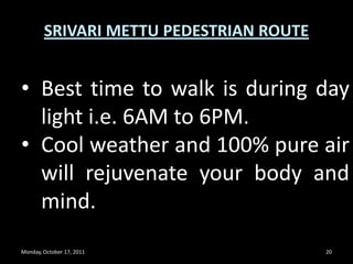 Monday, October 17, 201118SRIVARI METTU PEDESTRIAN ROUTESteps are good and convenient to walk. For faster walking, do not see the steps straight-up while climbing and keep watching the steps below  your foot and count for 50-100 steps in each run and rest a while and continue further.  My 2 sons [12yrs and 8yrs] couch finish in 1hr time and me and my wife [both are 40plus] took 100mts to complete. 
