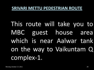 Monday, October 17, 201126SRIVARI METTU PEDESTRIAN ROUTEFree Divyadarshan ticket has to be stamped for verification at 2050th step en-route. Without stamping the ticket is not valid for darshan.	NOTE : AFTER COLLECTING THE TICKET YOU HAVE TO REPORT FOR DARSHAN WITHIN 24 HOURS AND TICKETS ARE NOT INTER CHANGEABLE. 