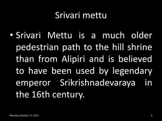 SrivarimettuSrivariMettu is a much older pedestrian path to the hill shrine than from Alipiri and is believed to have been used by legendary emperor Srikrishnadevaraya in the 16th century.Monday, October 17, 20113