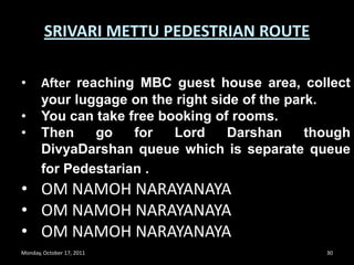 Monday, October 17, 201127SRIVARI METTU PEDESTRIAN ROUTEAfter stamping you need to cover only 350steps to reach tirumala near Aalwar tank area.	NOTE : THIS FOOT PATH ROUTE WILL TAKE YOU NEAR VAINKUNTAM -1 COMPLEX. 