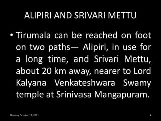 ALIPIRI AND SRIVARI METTUTirumala can be reached on foot on two paths— Alipiri, in use for a long time, and SrivariMettu, about 20 km away, nearer to Lord KalyanaVenkateshwaraSwamy temple at SrinivasaMangapuram.Monday, October 17, 20114