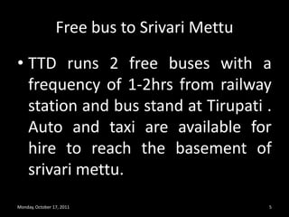 Free bus to SrivariMettuTTD runs 2 free buses with a frequency of 1-2hrs from railway station and bus stand at Tirupati .  Auto and taxi are available for hire to reach the basement of srivarimettu.Monday, October 17, 20115