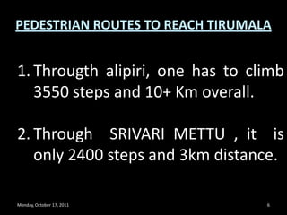 Monday, October 17, 20116PEDESTRIAN ROUTES TO REACH TIRUMALAThrougthalipiri, one has to climb 3550 steps and 10+ Km overall.Through  SRIVARI METTU , it  is only 2400 steps and 3km distance. 