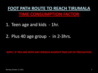 Monday, October 17, 20117FOOT PATH ROUTE TO REACH TIRUMALATIME CONSUMPTION FACTORTeen age and kids  - 1hr.Plus 40 age group-  in 2-3hrs.NOTE : IF YOU ARE WITH ANY SERIOUS AILMENT TAKE LOT OF PRECAUTION. 