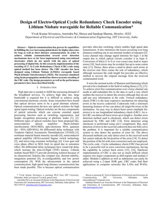 1
Abstract— Optical communication has proven its capabilities
in fulfilling the ever increasing global desire for higher data rates
for long as well as short distance communication. In order to
achieve reliable communication several error detection
mechanisms have so far been implemented using conventional
electronics which do not match with the pace of optical
processing of digital bits. In this research, implementation of the
encoding of (7, 4) Cyclic Redundancy Check (CRC) code using
optical method has been shown. The CRC encoder has been
designed using Lithium Niobate (LiNbO3) waveguide based
Mach-Zehnder Interferometers (MZI). The structure simulated
using beam propagation method has shown accurate encoding of
the CRC code. The design parameters as well as the performance
parameters have been described briefly.
I. INTRODUCTION
High data rate is needed to fulfill the increasing demand of
the broadband services. To achieve high data rate, large
bandwidth is required but it is difficult to achieve using
conventional electronic circuits. Some researchers have found
that optical devices seem to be a good alternate solution.
Optical communication devices use optical switches for high
speed signal routing. Optical switches are the key components
of optical networks which can execute essential signal
processing function such as switching, regeneration, and
header recognition processing at photonic nodes [1], [2].
Different types of optical switches have been proposed like,
semiconductor optical amplifier- Mach-Zehnder
interferometer (SOA-MZI), opto-electronic SOA, quantum
dot - SOA (QD-SOA), bit differential delay technique with
Terahertz Optical Asymmetric Demultiplexers (TOAD) [3],
nonlinear material based intensity encoder [4], semiconductor
optical amplifier (SOA)-assisted Sagnac switch technology
[5], and micro-ring resonator technology [6]. Cross gain and
cross phase effect in SOA limit its speed due to saturation
effect. Bit differential delay techniques have round trip delay
which increase the time-of-flight (TOF) latency. Lithium
niobate based MZI [7] provide promising solution because of
its characteristic features like compact size, thermal stability,
integration potential [8], re-configurability and low power
consumption [9]. With the advancement in the optical
communication, high speed long distance communication has
been made possible. This is because optical communication
* Vivek Kumar Srivastava is pursuing Ph.D from DIT University,
Dehradun, India (srivastava17vivek@ gmail.com).
Amrindra Pal is an Assistant Professor in the Department of Electrical and
Electronics & Communication, DIT University, Dehradun, India (phone: +91
9012195515; amrindra.pal123@gmail.com).
provides ultra-fast switching which enables high speed data
transmission. It also minimizes the losses occurring over long
distances enabling one to use minimal number of repeaters [5].
Lossy channel may change signal intensity for logic 1 at the
output due to which optical circuits consider it as logic 0.
Conversion of bit(s) (1 to 0 or vice-versa) may lead to major
errors [10]. Such errors may be avoided, but up to some extent
only [11]. Hence, there arises a need to detect such errors at
the receiver end. Here comes the role of redundancy, which
although increases the code length but provides an effective
method to recover the original message from the received
contaminated word.
It were the seminal works of Shannon and Hamming which
proved to be a landmark in the field of coding theory [12], [13].
To achieve error free communication over a lossy channel one
needs to add redundant bits to the data in such a way which
enables the receiver to detect the error(s) although they do not
add any new information in the code. Vertical redundancy
check (VRC) is the least expensive mechanism for detecting
errors in the receive codeword. Codewords with a minimum
hamming distance of two can detect all single-bit errors at the
destination. An easy way to detect burst errors (multiple bit-
errors) is to use longitudinal redundancy check (LRC). An n-
bit LRC can detect all burst errors up to length n. Another error
detection method used is checksum, which can detect errors
unnoticed by VRC and LRC [14]. Error detection using
checksum is performed using one’s complement. But, mere
detection of error in the received codeword does not fully solve
the problem. It is important for a reliable communication
system to also detect the position of error bit. The above
discussed methods can only detect error in the received word
but cannot indicate the bit-position of the error [14]. To detect
the position of the bit with error correction tools are employed.
The cyclic code - Cyclic redundancy check (CRC) has proved
to be a powerful tool in error correction mechanisms, having
the capability to correct burst errors [15], [16]. Hardware
implementation of CRC is also not so much difficult which
requires two major components as shift register and modulo-2
adder. Modulo-2 addition as well as subtraction can easily be
achieved using a 2-input XOR gate. CRC codes find their
applications in computer networks like LANs and WANs.
Shreya is pursuing M. Tech at Department of Electrical and Electronics &
Communication, DIT University, Dehradun, India
(shreyadhyani271@gmail.com).
Sandeep Sharma is an Associate Professor in the Department of Electrical
and Electronics & Communication, DIT University, Dehradun, India.
(tek.learn@gmail.com).
Design of Electro-Optical Cyclic Redundancy Check Encoder using
Lithium Niobate waveguide for Reliable Communication*
Vivek Kumar Srivastava, Amrindra Pal, Shreya and Sandeep Sharma, Member, IEEE
Department of Electrical and Electronics & Communication Engineering, DIT University, India
 