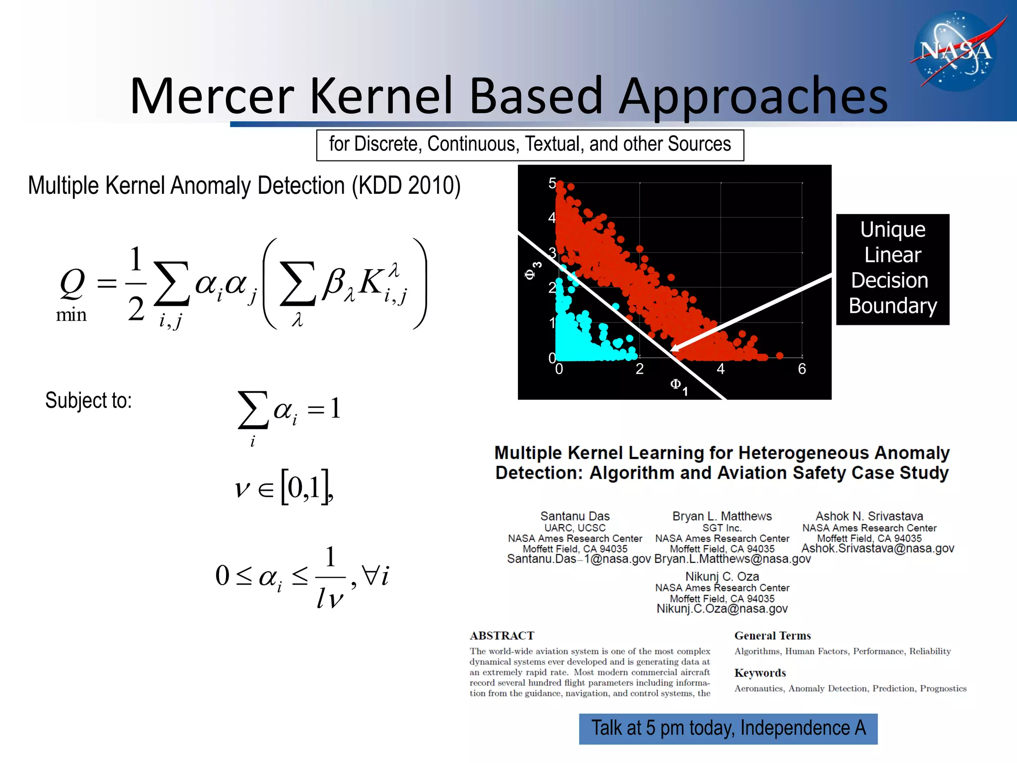 Mercer Kernel Based Approaches
                               for Discrete, Continuous, Textual, and other Sources

Multiple Kernel Anomaly Detection (KDD 2010)                 5

                                                             4
                                                                                                  Unique
      1                   
                                                             3                                    Linear
  Q    i j     K i , j 




                                                         3
                                                                                                 Decision




                                                       
                                                             2
  min 2 i, j                                              1
                                                                                                 Boundary

                                                             0
                                                              0        2           4       6
                                                                           
 Subject to:
                     i  1
                                                                               1



                      i

                      0,1,

                               1
                   0  i       , i
                              l



                                                                  Talk at 5 pm today, Independence A
 