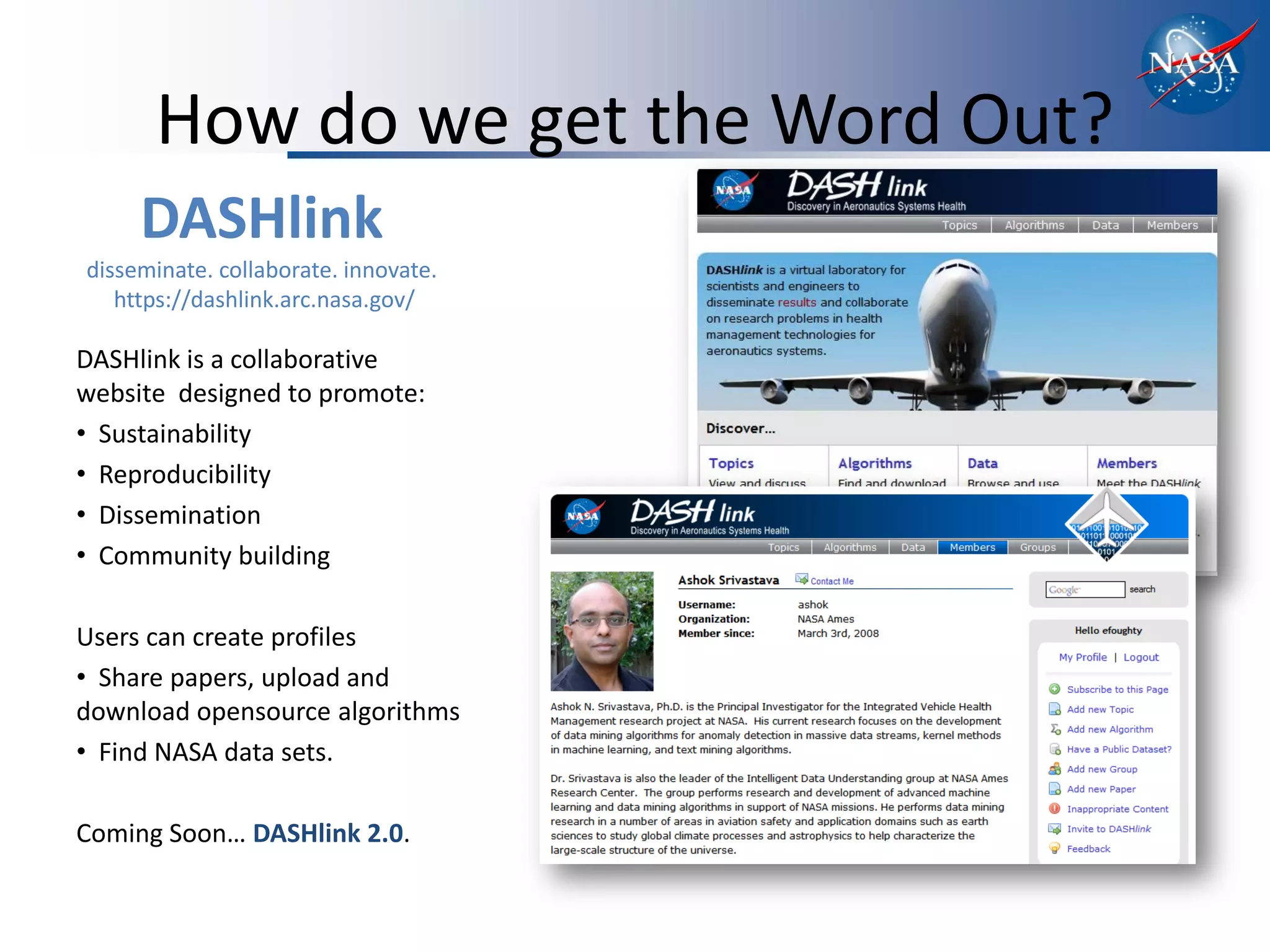 How do we get the Word Out?
     DASHlink
disseminate. collaborate. innovate.
   https://dashlink.arc.nasa.gov/

DASHlink is a collaborative
website designed to promote:
• Sustainability
• Reproducibility
• Dissemination
• Community building

Users can create profiles
• Share papers, upload and
download opensource algorithms
• Find NASA data sets.

Coming Soon… DASHlink 2.0.
 