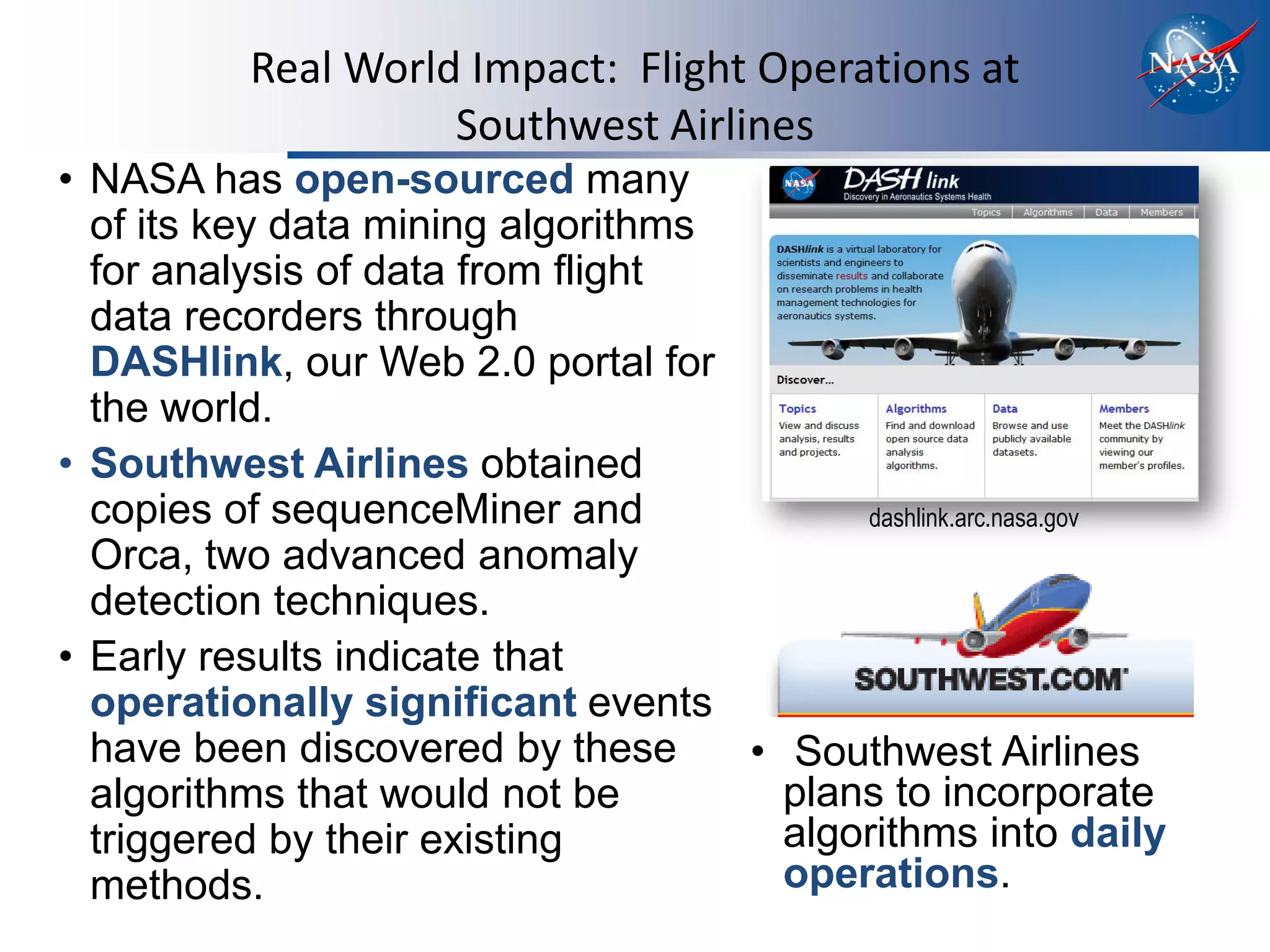 Real World Impact: Flight Operations at
                    Southwest Airlines
• NASA has open-sourced many
  of its key data mining algorithms
  for analysis of data from flight
  data recorders through
  DASHlink, our Web 2.0 portal for
  the world.
• Southwest Airlines obtained
  copies of sequenceMiner and             dashlink.arc.nasa.gov
  Orca, two advanced anomaly
  detection techniques.
• Early results indicate that
  operationally significant events
  have been discovered by these     • Southwest Airlines
  algorithms that would not be        plans to incorporate
  triggered by their existing         algorithms into daily
  methods.                            operations.
 