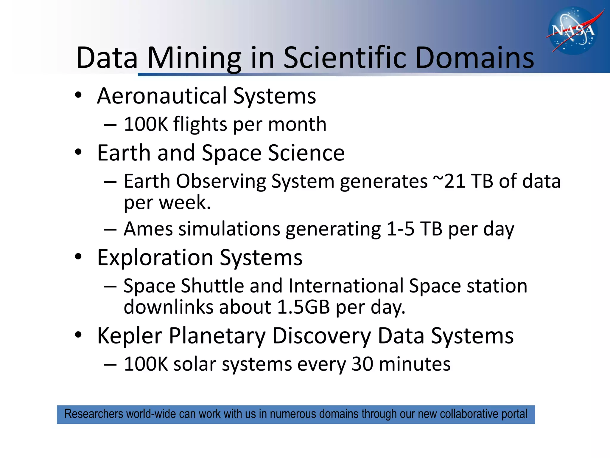 Data Mining in Scientific Domains
 • Aeronautical Systems
        – 100K flights per month
 • Earth and Space Science
        – Earth Observing System generates ~21 TB of data
          per week.
        – Ames simulations generating 1-5 TB per day
 • Exploration Systems
        – Space Shuttle and International Space station
          downlinks about 1.5GB per day.
 • Kepler Planetary Discovery Data Systems
        – 100K solar systems every 30 minutes

Researchers world-wide can work with us in numerous domains through our new collaborative portal
 