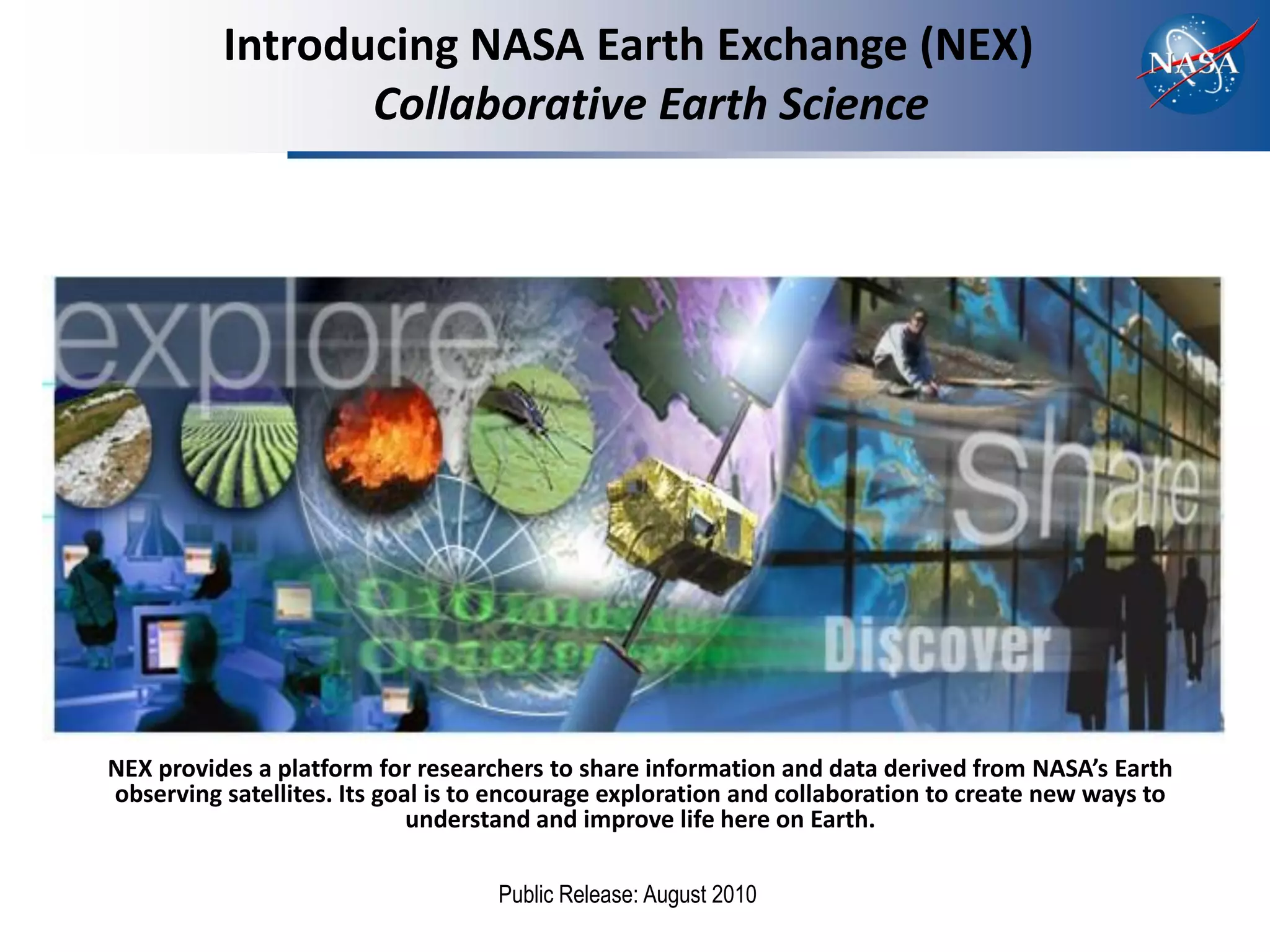 Introducing NASA Earth Exchange (NEX)
                 Collaborative Earth Science




NEX provides a platform for researchers to share information and data derived from NASA’s Earth
observing satellites. Its goal is to encourage exploration and collaboration to create new ways to
                             understand and improve life here on Earth.

                                   Public Release: August 2010
 