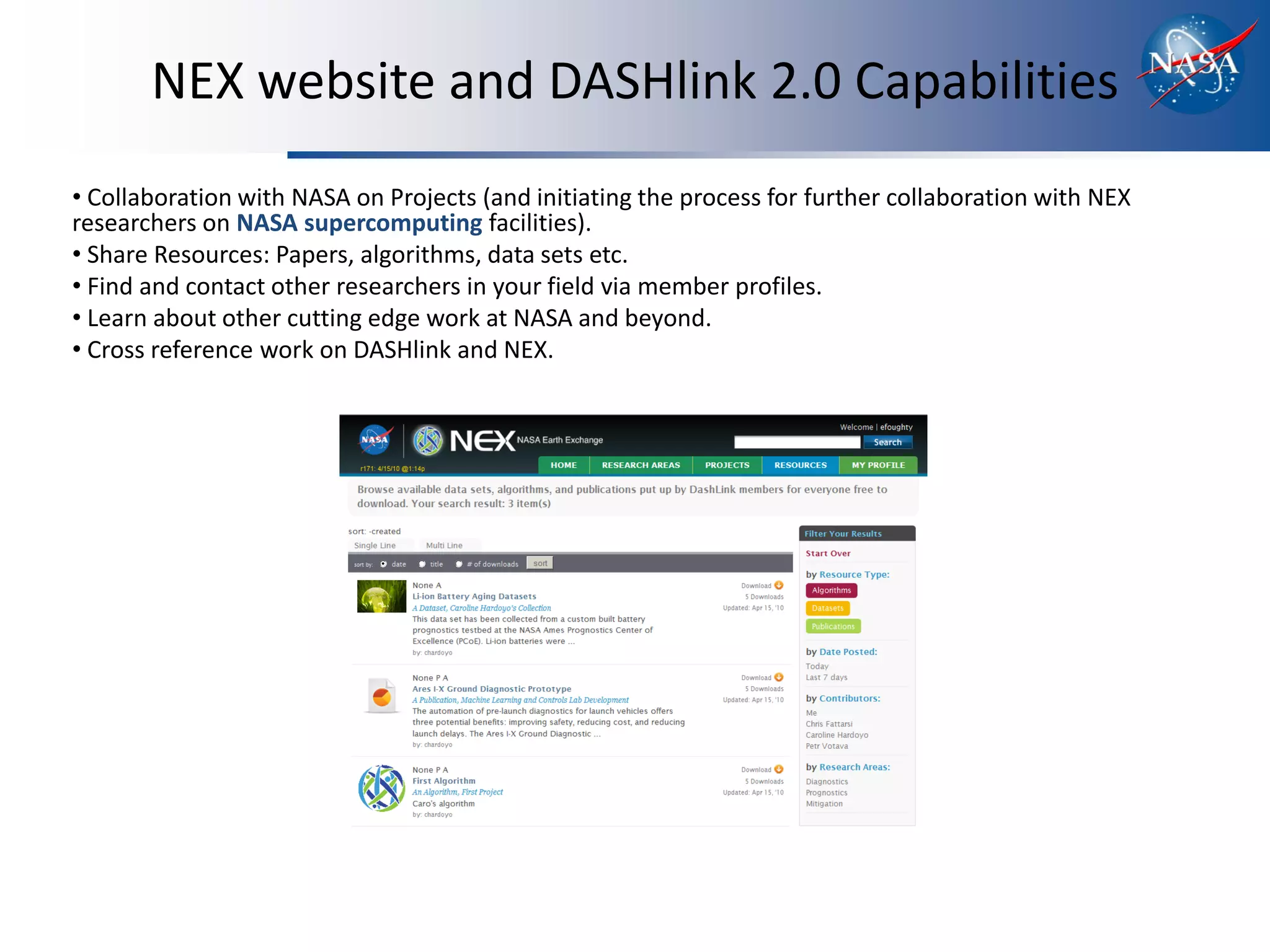 NEX website and DASHlink 2.0 Capabilities
• Collaboration with NASA on Projects (and initiating the process for further collaboration with NEX
researchers on NASA supercomputing facilities).
• Share Resources: Papers, algorithms, data sets etc.
• Find and contact other researchers in your field via member profiles.
• Learn about other cutting edge work at NASA and beyond.
• Cross reference work on DASHlink and NEX.
 