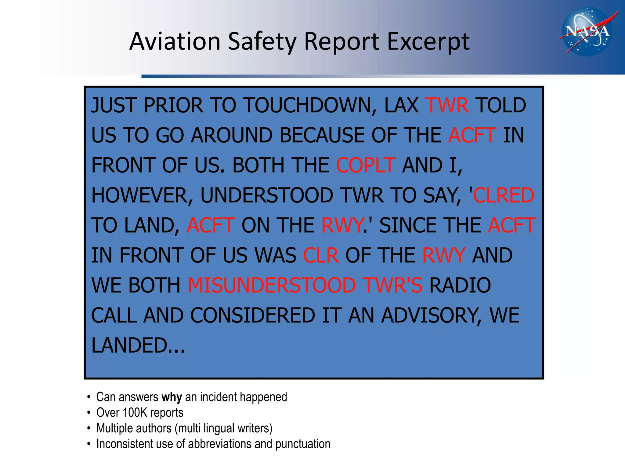 Aviation Safety Report Excerpt

    JUST PRIOR TO TOUCHDOWN, LAX TWR TOLD
    US TO GO AROUND BECAUSE OF THE ACFT IN
    FRONT OF US. BOTH THE COPLT AND I,
    HOWEVER, UNDERSTOOD TWR TO SAY, 'CLRED
    TO LAND, ACFT ON THE RWY.' SINCE THE ACFT
    IN FRONT OF US WAS CLR OF THE RWY AND
    WE BOTH MISUNDERSTOOD TWR'S RADIO
    CALL AND CONSIDERED IT AN ADVISORY, WE
    LANDED...

•   Can answers why an incident happened
•   Over 100K reports
•   Multiple authors (multi lingual writers)
•   Inconsistent use of abbreviations and punctuation
 
