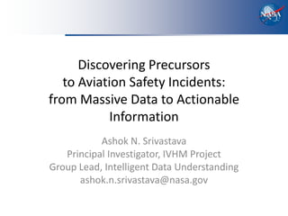 Discovering Precursors
   to Aviation Safety Incidents:
from Massive Data to Actionable
            Information
           Ashok N. Srivastava
   Principal Investigator, IVHM Project
Group Lead, Intelligent Data Understanding
      ashok.n.srivastava@nasa.gov
 