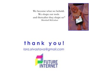 t h a n k y o u !
lara.srivastava@gmail.com
image: peterduke
We become what we behold.
We shape our tools
and thereafter they shape us”
Marshall McLuhan
 