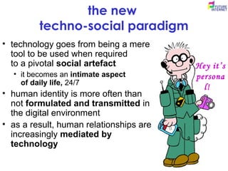 the new
techno-social paradigm
• technology goes from being a mere
tool to be used when required
to a pivotal social artefact
• it becomes an intimate aspect
of daily life, 24/7
• human identity is more often than
not formulated and transmitted in
the digital environment
• as a result, human relationships are
increasingly mediated by
technology
Hey it’s
persona
l!
 