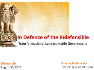 In Defence of the Indefensible
Transformational Leaders Inside Government
Srivatsa Krishna, IAS
Twitter: @srivatsakrishna
Thinkers 50
August 30, 2013
 
