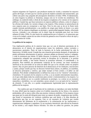 mujeres migrantes de Caquiaviri, que producen mantas de vicuña y sustentan los mayores
gastos del hogar, en tanto que los varones gozan de empleos estatales mal remunerados, que
cubren una parte muy pequeña del presupuesto doméstico (Criales 1994). Evidentemente,
en estos hogares la jefatura es femenina, aunque esto no lo revelen las estadísticas. Sin
embargo, la condición india o chola de las mujeres avergüenza a los varones en los espacios
públicos. Cuando hay que hacer presencia en espacios públicos urbanos, como el colegio o
las oficinas del estado, los varones relegan a las mujeres. Ellas mismas se autoexcluyen de
esos espacios para no avergonzar a sus hijos. Pero la otra cara se da en la fiesta rural,
cuando retornan periódicamente a sus pueblos de origen para bailar en honor a su santo
patrón. Allí las mujeres despliegan su prestigio y generosidad pagando bandas, ofreciendo
cerveza, vistiendo a sus cónyuges con la mejor ropa de morenada para lucir sus éxitos
urbanos (Criales 1994). Es una suerte de compensación por el silencio y el ostracismo que
viven en la ciudad, a pesar de sus altos niveles de ganancia con el lucrativo oficio de tejer y
vender mantas de vicuña.
La política de las mujeres
Una implicación política de lo anterior tiene que ver con el deterioro persistente de la
democracia en el interior de organizaciones como los sindicatos, juntas vecinales y
asociaciones gremiales. Parte de toda la herencia de la lucha anticolonial ha sido la
hipocresía y la doble moral. Cuando hay una situación gravemente desigual, el oprimido no
puede enfrentarse abiertamente al opresor, entonces adopta un discurso sumiso y solapado,
y urde la resistencia por detrás. El doble discurso, la mentira, la aceptación aparente y la
conspiración solapada han permitido resistir la disciplina de la hacienda y la presión
tributaria del estado, y han hecho florecer la economía informal, el contrabando y la
piratería. Pero también esa permanente violación de las normas, esa tenaz resistencia
antifiscal se ha convertido en un arma de doble filo que se ha volcado contra sus propios
actores. Hay un grave proceso de deterioro de la democracia en los sindicatos, asociaciones
y juntas, porque resulta que hay un discurso formal hacia afuera, en público, en asamblea,
un discurso principista y retórico, que alude siempre al bien común y al deber ser del
sindicato. Pero donde verdaderamente se definen las cosas es en los “amarres” electorales y
clientelares. El escenario de los amarres es el bar, y es un mundo estrictamente masculino,
en el que están dadas todas las condiciones para excluir o instrumentalizar a las mujeres. La
mujer que resbala en eso va a perder totalmente su prestigio, va a entrar en un escenario
masculino y alcohólico, va a ser sometida a acoso sexual o va a ser parte de los “amarres”
de clientela. Y con ello, va a perder completamente legitimidad para la representación
pública de las mujeres.
Eso explica por qué el machismo de los sindicatos se reproduce con tanta facilidad.
Es muy difícil para las mujeres entrar en el ámbito masculino de las farras o los amarres
prebendales; allí se ejerce sobre ellas una enorme violencia simbólica. Si las mujeres tienen
que pasar por la cama del dirigente para tener un espacio de poder, imagínense que terrible,
que brutal el mecanismo de violencia simbólica que está detrás y la falta absoluta de
democracia que hay en ese esquema. Este es un escenario de violencia que resulta
directamente del fenómeno de la aculturación y la colonización de las instituciones y
organizaciones indígenas y populares. Es un escenario intersticial, más allá de las fronteras
de los treinta y seis mapas étnicos oficiales. En ellos no caben los gremios, las juntas
10

 