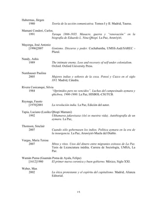 Habermas, Jürgen
1980

Teoría de la acción comunicativa. Tomos I y II. Madrid, Taurus.

Mamani Condori, Carlos.
1991
Taraqu 1866-1935. Masacre, guerra y “renovación” en la
biografía de Eduardo L. Nina Qhispi. La Paz, Aruwiyiri.
Mayorga, José Antonio
[1996]2007
Gonismo. Discurso y poder. Cochabamba, UMSS-Asdi/SAREC Plural.
Nandy, Ashis
1989
Numhauser Paulina
2005

The intimate enemy. Loss and recovery of self under colonialism.
Oxford. Oxford University Press.
Mujeres indias y señores de la coca. Potosí y Cuzco en el siglo
XVI. Madrid, Cátedra.

Rivera Cusicanqui, Silvia
1984
“Oprimidos pero no vencidos”. Luchas del campesinado aymara y
qhichwa, 1900-1980. La Paz, HISBOL-CSUTCB.
Reynaga, Fausto
[1970]2001

La revolución india. La Paz, Edición del autor.

Tapia, Luciano (Lusiku Qhispi Mamani)
1992
Ukhamawa jakawisaxa (Así es nuestra vida). Autobiografía de un
aymara. La Paz,
Thomson, Sinclair
2007
Vargas, María Teresa
2007

Cuando sólo gobernasen los indios. Política aymara en la era de
la insurgencia. La Paz, Aruwiyiri-Muela del Diablo.
Mitos y ritos. Usos del dinero entre migrantes exitosos de La Paz.
Tesis de Licenciatura inédita. Carrera de Sociología, UMSA, La
Paz.

Wamán Puma (Guamán Poma de Ayala, Felipe)
[1612]1980
El primer nueva coronica y buen gobierno. México, Siglo XXI.
Weber, Max
2002

La ética protestante y el espíritu del capitalismo. Madrid, Alianza
Editorial.

15

 