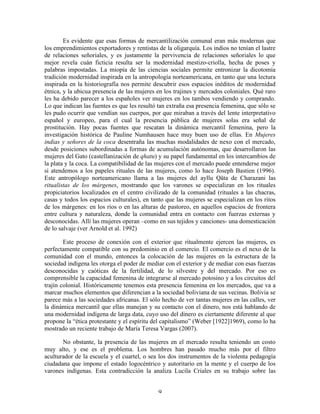 Es evidente que esas formas de mercantilización comunal eran más modernas que
los emprendimientos exportadores y rentistas de la oligarquía. Los indios no tenían el lastre
de relaciones señoriales, y es justamente la pervivencia de relaciones señoriales lo que
mejor revela cuán ficticia resulta ser la modernidad mestizo-criolla, hecha de poses y
palabras impostadas. La miopía de las ciencias sociales permite entronizar la dicotomía
tradición modernidad inspirada en la antropología norteamericana, en tanto que una lectura
inspirada en la historiografía nos permite descubrir esos espacios inéditos de modernidad
étnica, y la ubicua presencia de las mujeres en los trajines y mercados coloniales. Qué raro
les ha debido parecer a los españoles ver mujeres en los tambos vendiendo y comprando.
Lo que indican las fuentes es que les resultó tan extraña esa presencia femenina, que sólo se
les pudo ocurrir que vendían sus cuerpos, por que miraban a través del lente interpretativo
español y europeo, para el cual la presencia pública de mujeres solas era señal de
prostitución. Hay pocas fuentes que rescatan la dinámica mercantil femenina, pero la
investigación histórica de Pauline Numhausen hace muy buen uso de ellas. En Mujeres
indias y señores de la coca desentraña las muchas modalidades de nexo con el mercado,
desde posiciones subordinadas a formas de acumulación autónomas, que desarrollaron las
mujeres del Gato (castellanización de qhatu) y su papel fundamental en los intercambios de
la plata y la coca. La compatibilidad de las mujeres con el mercado puede entenderse mejor
si atendemos a los papeles rituales de las mujeres, como lo hace Joseph Bastien (1996).
Este antropólogo norteamericano llama a las mujeres del ayllu Qäta de Charazani las
ritualistas de los márgenes, mostrando que los varones se especializan en los rituales
propiciatorios localizados en el centro civilizado de la comunidad (rituales a las chacras,
casas y todos los espacios culturales), en tanto que las mujeres se especializan en los ritos
de los márgenes: en los ríos o en las alturas de pastoreo, en aquellos espacios de frontera
entre cultura y naturaleza, donde la comunidad entra en contacto con fuerzas externas y
desconocidas. Allí las mujeres operan –como en sus tejidos y canciones- una domesticación
de lo salvaje (ver Arnold et al. 1992)
Este proceso de conexión con el exterior que ritualmente ejercen las mujeres, es
perfectamente compatible con su predominio en el comercio. El comercio es el nexo de la
comunidad con el mundo, entonces la colocación de las mujeres en la estructura de la
sociedad indígena les otorga el poder de mediar con el exterior y de mediar con esas fuerzas
desconocidas y caóticas de la fertilidad, de lo silvestre y del mercado. Por eso es
comprensible la capacidad femenina de integrarse al mercado potosino y a los circuitos del
trajín colonial. Históricamente tenemos esta presencia femenina en los mercados, que va a
marcar muchos elementos que diferencian a la sociedad boliviana de sus vecinas. Bolivia se
parece más a las sociedades africanas. El sólo hecho de ver tantas mujeres en las calles, ver
la dinámica mercantil que ellas manejan y su contacto con el dinero, nos está hablando de
una modernidad indígena de larga data, cuyo uso del dinero es ciertamente diferente al que
propone la “ética protestante y el espíritu del capitalismo” (Weber [1922]1969), como lo ha
mostrado un reciente trabajo de María Teresa Vargas (2007).
No obstante, la presencia de las mujeres en el mercado resulta teniendo un costo
muy alto, y ese es el problema. Los hombres han pasado mucho más por el filtro
aculturador de la escuela y el cuartel, o sea los dos instrumentos de la violenta pedagogía
ciudadana que impone el estado logocéntrico y autoritario en la mente y el cuerpo de los
varones indígenas. Esta contradicción la analiza Lucila Criales en su trabajo sobre las
9

 