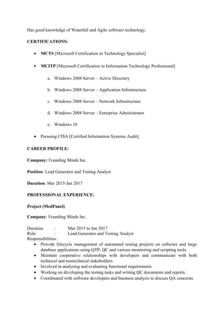 Has good knowledge of Waterfall and Agile software technology.
CERTIFICATIONS:
• MCTS [Microsoft Certification in Technology Specialist]
• MCITP [Microsoft Certification in Information Technology Professional]
a. Windows 2008 Server – Active Directory
b. Windows 2008 Server – Application Infrastructure
c. Windows 2008 Server – Network Infrastructure
d. Windows 2008 Server – Enterprise Administrator
e. Windows 10
• Pursuing CISA [Certified Information Systems Audit].
CAREER PROFILE:
Company: Founding Minds Inc.
Position: Lead Generator and Testing Analyst
Duration: Mar 2015-Jan 2017
PROFESSIONAL EXPERIENCE:
Project (MedPanel)
Company: Founding Minds Inc.
Duration : Mar 2015 to Jan 2017
Role : Lead Generator and Testing Analyst
Responsibilities:
• Provide lifecycle management of automated testing projects on software and large
database applications using QTP, QC and various monitoring and scripting tools.
• Maintain cooperative relationships with developers and communicate with both
technical and nontechnical stakeholders
• Involved in analysing and evaluating functional requirements.
• Working on developing the testing tasks and writing QC documents and reports.
• Coordinated with software developers and business analysis to discuss QA concerns.
 