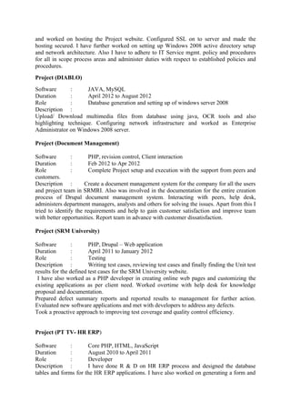 and worked on hosting the Project website. Configured SSL on to server and made the
hosting secured. I have further worked on setting up Windows 2008 active directory setup
and network architecture. Also I have to adhere to IT Service mgmt. policy and procedures
for all in scope process areas and administer duties with respect to established policies and
procedures.
Project (DIABLO)
Software : JAVA, MySQL
Duration : April 2012 to August 2012
Role : Database generation and setting up of windows server 2008
Description :
Upload/ Download multimedia files from database using java, OCR tools and also
highlighting technique. Configuring network infrastructure and worked as Enterprise
Administrator on Windows 2008 server.
Project (Document Management)
Software : PHP, revision control, Client interaction
Duration : Feb 2012 to Apr 2012
Role : Complete Project setup and execution with the support from peers and
customers.
Description : Create a document management system for the company for all the users
and project team in SRMRI. Also was involved in the documentation for the entire creation
process of Drupal document management system. Interacting with peers, help desk,
administers department managers, analysts and others for solving the issues. Apart from this I
tried to identify the requirements and help to gain customer satisfaction and improve team
with better opportunities. Report team in advance with customer dissatisfaction.
Project (SRM University)
Software : PHP, Drupal – Web application
Duration : April 2011 to January 2012
Role : Testing
Description : Writing test cases, reviewing test cases and finally finding the Unit test
results for the defined test cases for the SRM University website.
I have also worked as a PHP developer in creating online web pages and customizing the
existing applications as per client need. Worked overtime with help desk for knowledge
proposal and documentation.
Prepared defect summary reports and reported results to management for further action.
Evaluated new software applications and met with developers to address any defects.
Took a proactive approach to improving test coverage and quality control efficiency.
Project (PT TV- HR ERP)
Software : Core PHP, HTML, JavaScript
Duration : August 2010 to April 2011
Role : Developer
Description : I have done R & D on HR ERP process and designed the database
tables and forms for the HR ERP applications. I have also worked on generating a form and
 
