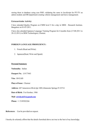 storing them in database using core PHP, validating the same in JavaScript for PT-TV on
admin module and HR department creating vehicle management and leave management.
Extracurricular Activity:
I have attended Quality Program on CMM level 5 for a day in SRM – Research Institute,
Bangalore on 01-07-2011.
I have also attended Japanese Language Training Program for 4 months from (17-08-2011 to
28-12-2011) in SRM Technologies, Chennai.
FOREIGN LANGUAGE PROFICIENCY:
1. French (Read and Write)
2. Japanese(Read, Write and Speak)
Personal Summary
Nationality: Indian
Passport No.: L9177443
Visa : H4 EAD
Place of Issue: Chennai
Address: 687 Jamestown Blvd,Apt 1005,Altamonte Springs Fl 32714
Date of Birth: 31st October, 1986
Mail: srividyab31@gmail.com
Phone: +1 5189303266
References: Can be provided on request.
I hereby do solemnly affirm that the details furnished above are true to the best of my knowledge.
 