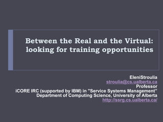 Between the Real and the Virtual: looking for training opportunities EleniStroulia stroulia@cs.ualberta.ca Professor iCORE IRC (supported by IBM) in &quot;Service Systems Management”  Department of Computing Science, University of Alberta http://ssrg.cs.ualberta.ca/ 