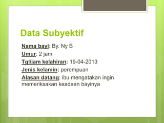 Data Subyektif
Nama bayi: By. Ny B
Umur: 2 jam
Tgl/jam kelahiran: 19-04-2013
Jenis kelamin: perempuan
Alasan datang: ibu mengatakan ingin
memeriksakan keadaan bayinya
 