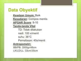 Data Obyektif
 Keadaan Umum: Baik
 Kesadaran: Compos mentis
 APGAR Score: 9-10
 Tanda-tanda Vital
TD: Tidak dilakukan
nadi: 100 x/menit
suhu: 36°C
Pernafasan: 40x/menit
 Antropometri:
BB/PB: 3500gr/48cm
LK/LD/LL: 33cm/35cm
 
