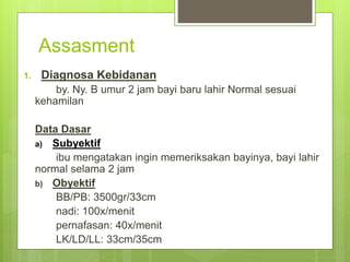 Assasment
1. Diagnosa Kebidanan
by. Ny. B umur 2 jam bayi baru lahir Normal sesuai
kehamilan
Data Dasar
a) Subyektif
ibu mengatakan ingin memeriksakan bayinya, bayi lahir
normal selama 2 jam
b) Obyektif
BB/PB: 3500gr/33cm
nadi: 100x/menit
pernafasan: 40x/menit
LK/LD/LL: 33cm/35cm
 