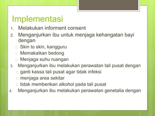 Implementasi
1. Melakukan informent consent
2. Menganjurkan ibu untuk menjaga kehangatan bayi
dengan
 Skin to skin, kangguru
 Memakaikan bedong
 Menjaga suhu ruangan
3. Menganjurkan ibu melakukan perawatan tali pusat dengan
 ganti kassa tali pusat agar tidak infeksi
 menjaga area sekitar
 tidak memberikan alkohol pada tali pusat
4. Menganjurkan ibu melakukan perawatan genetalia dengan
 