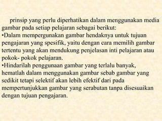 prinsip yang perlu diperhatikan dalam menggunakan media
gambar pada setiap pelajaran sebagai berikut:
•Dalam mempergunakan gambar hendaknya untuk tujuan
pengajaran yang spesifik, yaitu dengan cara memilih gambar
tertentu yang akan mendukung penjelasan inti pelajaran atau
pokok- pokok pelajaran.
•Hindarilah penggunaan gambar yang terlalu banyak,
hematlah dalam menggunakan gambar sebab gambar yang
sedikit tetapi selektif akan lebih efektif dari pada
mempertunjukkan gambar yang serabutan tanpa disesuaikan
dengan tujuan pengajaran.
 