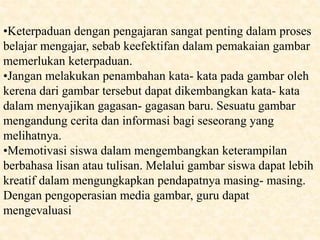 •Keterpaduan dengan pengajaran sangat penting dalam proses
belajar mengajar, sebab keefektifan dalam pemakaian gambar
memerlukan keterpaduan.
•Jangan melakukan penambahan kata- kata pada gambar oleh
kerena dari gambar tersebut dapat dikembangkan kata- kata
dalam menyajikan gagasan- gagasan baru. Sesuatu gambar
mengandung cerita dan informasi bagi seseorang yang
melihatnya.
•Memotivasi siswa dalam mengembangkan keterampilan
berbahasa lisan atau tulisan. Melalui gambar siswa dapat lebih
kreatif dalam mengungkapkan pendapatnya masing- masing.
Dengan pengoperasian media gambar, guru dapat
mengevaluasi
 