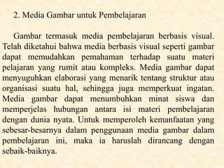 2. Media Gambar untuk Pembelajaran
Gambar termasuk media pembelajaran berbasis visual.
Telah diketahui bahwa media berbasis visual seperti gambar
dapat memudahkan pemahaman terhadap suatu materi
pelajaran yang rumit atau kompleks. Media gambar dapat
menyuguhkan elaborasi yang menarik tentang struktur atau
organisasi suatu hal, sehingga juga memperkuat ingatan.
Media gambar dapat menumbuhkan minat siswa dan
memperjelas hubungan antara isi materi pembelajaran
dengan dunia nyata. Untuk memperoleh kemanfaatan yang
sebesar-besarnya dalam penggunaan media gambar dalam
pembelajaran ini, maka ia haruslah dirancang dengan
sebaik-baiknya.
 