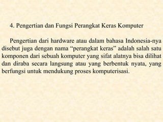 4. Pengertian dan Fungsi Perangkat Keras Komputer
Pengertian dari hardware atau dalam bahasa Indonesia-nya
disebut juga dengan nama “perangkat keras” adalah salah satu
komponen dari sebuah komputer yang sifat alatnya bisa dilihat
dan diraba secara langsung atau yang berbentuk nyata, yang
berfungsi untuk mendukung proses komputerisasi.
 