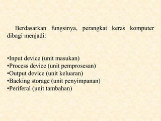 Berdasarkan fungsinya, perangkat keras komputer
dibagi menjadi:
•Input device (unit masukan)
•Process device (unit pemprosesan)
•Output device (unit keluaran)
•Backing storage (unit penyimpanan)
•Periferal (unit tambahan)
 