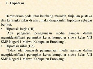 C. Hipotesis
Berdasarkan pada latar belakang masalah, tinjauan pustaka
dan kerangka pikir di atas, maka diajukanlah hipotesis sebagai
berikut.
• Hipotesis kerja (Hi)
”Ada pengaruh penggunaan media gambar dalam
mengidentifikasi perangkat keras komputer siswa kelas VII
SMP Negeri 1 Maiwa Kabupaten Enrekang”.
• Hipotesis nihil (Ho)
”Tidak ada pengaruh penggunaan media gambar dalam
mengidentifikasi perangkat keras komputer siswa kelas VII
SMP Negeri 1 Maiwa Kabupaten Enrekang”.
 
