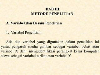 BAB III
METODE PENELITIAN
A. Variabel dan Desain Penelitian
1. Variabel Penelitian
Ada dua variabel yang digunakan dalam penelitian ini
yaitu, pengaruh media gambar sebagai variabel bebas atau
variabel X dan mengidentifikasi perangkat keras komputer
siswa sebagai variabel terikat atau variabel Y.
 