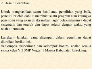 2. Desain Penelitian
Untuk menghasilkan suatu hasil atau penelitian yang baik,
peneliti terlebih dahulu membuat suatu program atau kerangka
penelitian yang akan dilaksanakan, agar pelaksanaannya dapat
sistematis dan terarah dan dapat selesai dengan waktu yang
telah ditentukan.
Langkah- langkah yang ditempuh dalam penelitian dapat
diuraikan berikut ini.
•Kelompok eksperimen dan kelompok kontrol adalah semua
siswa kelas VII SMP Negeri 1 Maiwa Kabupaten Enrekang.
 