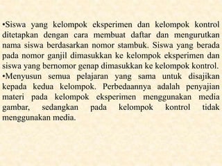 •Siswa yang kelompok eksperimen dan kelompok kontrol
ditetapkan dengan cara membuat daftar dan mengurutkan
nama siswa berdasarkan nomor stambuk. Siswa yang berada
pada nomor ganjil dimasukkan ke kelompok eksperimen dan
siswa yang bernomor genap dimasukkan ke kelompok kontrol.
•Menyusun semua pelajaran yang sama untuk disajikan
kepada kedua kelompok. Perbedaannya adalah penyajian
materi pada kelompok eksperimen menggunakan media
gambar, sedangkan pada kelompok kontrol tidak
menggunakan media.
 
