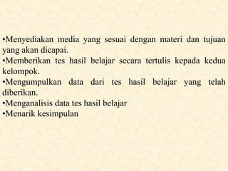 •Menyediakan media yang sesuai dengan materi dan tujuan
yang akan dicapai.
•Memberikan tes hasil belajar secara tertulis kepada kedua
kelompok.
•Mengumpulkan data dari tes hasil belajar yang telah
diberikan.
•Menganalisis data tes hasil belajar
•Menarik kesimpulan
 