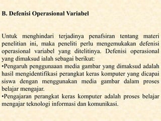 B. Defenisi Operasional Variabel
Untuk menghindari terjadinya penafsiran tentang materi
penelitian ini, maka peneliti perlu mengemukakan defenisi
operasional variabel yang ditelitinya. Defenisi operasional
yang dimaksud ialah sebagai berikut:
•Pengaruh penggunaaan media gambar yang dimaksud adalah
hasil mengidentifikasi perangkat keras komputer yang dicapai
siswa dengan menggunakan media gambar dalam proses
belajar mengajar.
•Pengajaran perangkat keras komputer adalah proses belajar
mengajar teknologi informasi dan komunikasi.
 