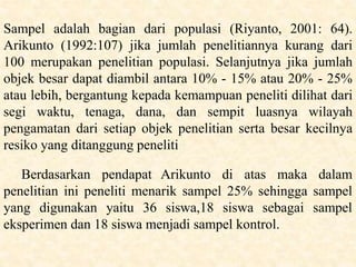 Sampel adalah bagian dari populasi (Riyanto, 2001: 64).
Arikunto (1992:107) jika jumlah penelitiannya kurang dari
100 merupakan penelitian populasi. Selanjutnya jika jumlah
objek besar dapat diambil antara 10% - 15% atau 20% - 25%
atau lebih, bergantung kepada kemampuan peneliti dilihat dari
segi waktu, tenaga, dana, dan sempit luasnya wilayah
pengamatan dari setiap objek penelitian serta besar kecilnya
resiko yang ditanggung peneliti
Berdasarkan pendapat Arikunto di atas maka dalam
penelitian ini peneliti menarik sampel 25% sehingga sampel
yang digunakan yaitu 36 siswa,18 siswa sebagai sampel
eksperimen dan 18 siswa menjadi sampel kontrol.
 