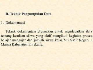 D. Teknik Pengumpulan Data
1. Dokumentasi
Teknik dokumentasi digunakan untuk mendapatkan data
tentang keadaan siswa yang aktif mengikuti kegiatan proses
belajar mengajar dan jumlah siswa kelas VII SMP Negeri 1
Maiwa Kabupaten Enrekang.
 